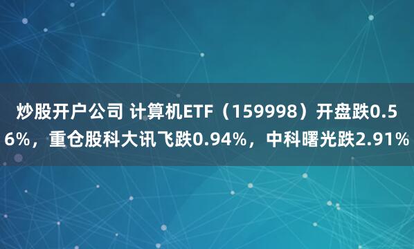 炒股开户公司 计算机ETF（159998）开盘跌0.56%，重仓股科大讯飞跌0.94%，中科曙光跌2.91%