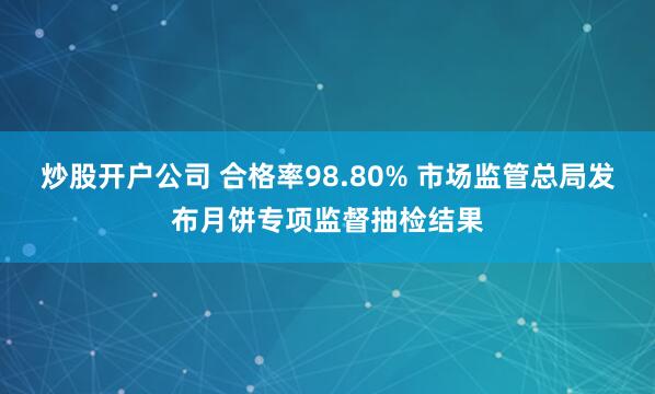 炒股开户公司 合格率98.80% 市场监管总局发布月饼专项监督抽检结果