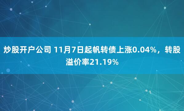 炒股开户公司 11月7日起帆转债上涨0.04%，转股溢价率21.19%