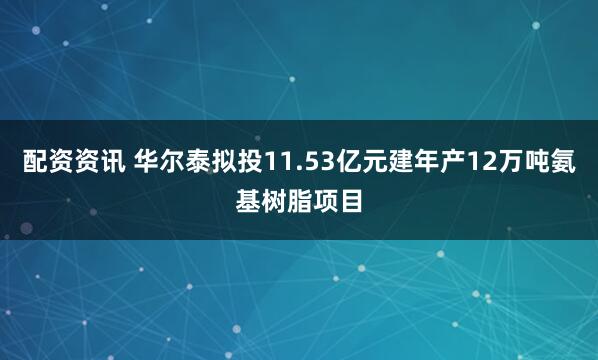 配资资讯 华尔泰拟投11.53亿元建年产12万吨氨基树脂项目