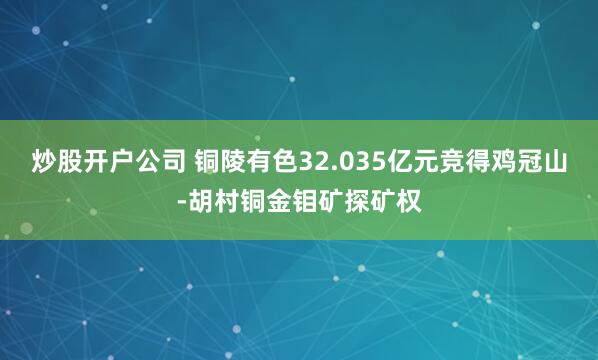 炒股开户公司 铜陵有色32.035亿元竞得鸡冠山-胡村铜金钼矿探矿权