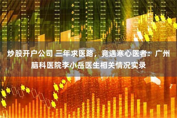 炒股开户公司 三年求医路，竟遇寒心医者：广州脑科医院李小岳医生相关情况实录
