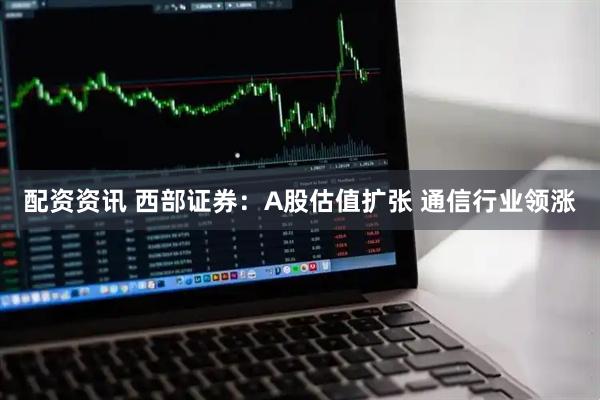 配资资讯 西部证券：A股估值扩张 通信行业领涨