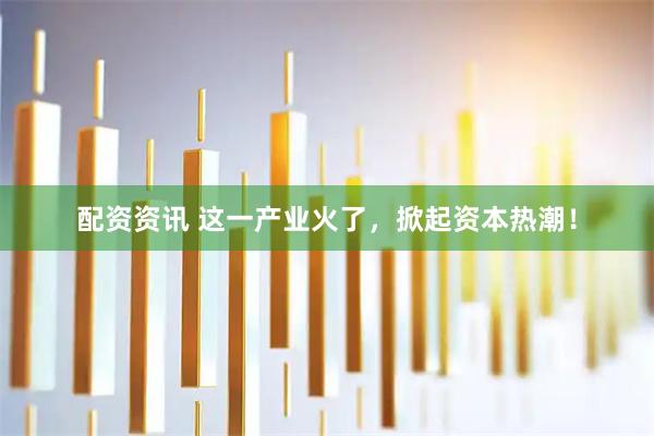 配资资讯 这一产业火了，掀起资本热潮！