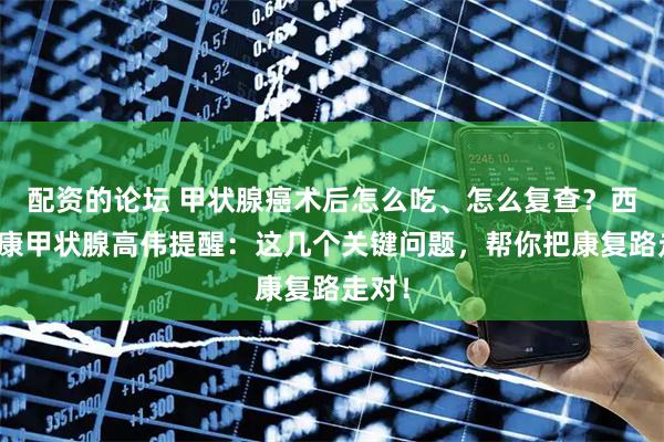 配资的论坛 甲状腺癌术后怎么吃、怎么复查？西安甲康甲状腺高伟提醒：这几个关键问题，帮你把康复路走对！