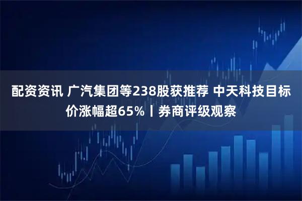 配资资讯 广汽集团等238股获推荐 中天科技目标价涨幅超65%丨券商评级观察