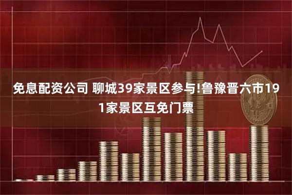 免息配资公司 聊城39家景区参与!鲁豫晋六市191家景区互免门票