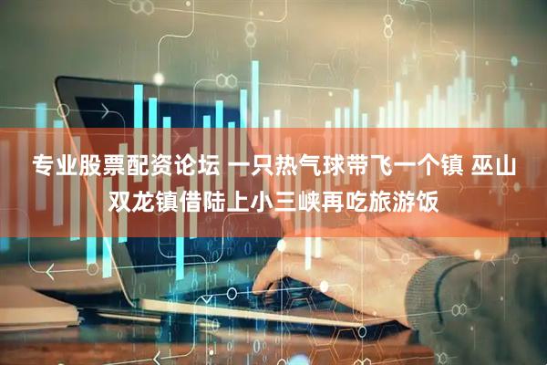 专业股票配资论坛 一只热气球带飞一个镇 巫山双龙镇借陆上小三峡再吃旅游饭