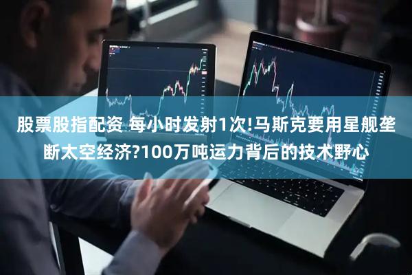 股票股指配资 每小时发射1次!马斯克要用星舰垄断太空经济?100万吨运力背后的技术野心