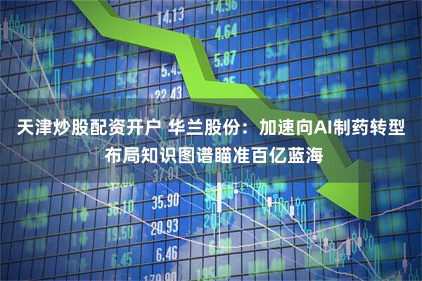天津炒股配资开户 华兰股份：加速向AI制药转型 布局知识图谱瞄准百亿蓝海