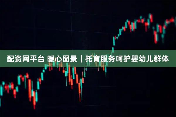 配资网平台 暖心图景｜托育服务呵护婴幼儿群体