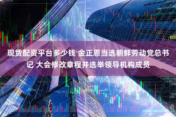 现货配资平台多少钱 金正恩当选朝鲜劳动党总书记 大会修改章程并选举领导机构成员