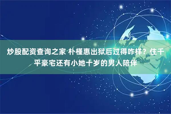 炒股配资查询之家 朴槿惠出狱后过得咋样？住千平豪宅还有小她十岁的男人陪伴