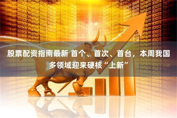 股票配资指南最新 首个、首次、首台，本周我国多领域迎来硬核“上新”