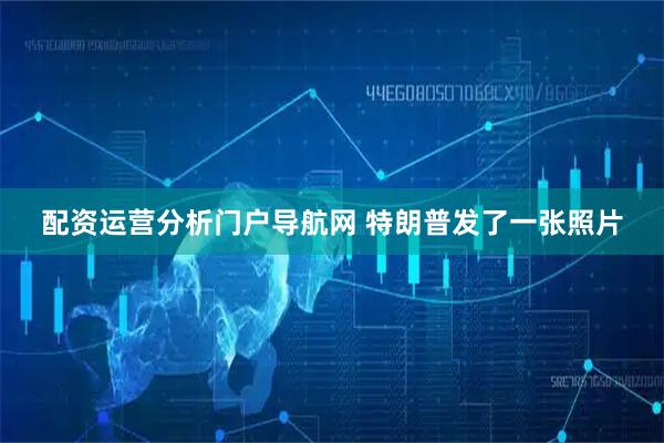 配资运营分析门户导航网 特朗普发了一张照片