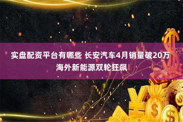 实盘配资平台有哪些 长安汽车4月销量破20万 海外新能源双轮狂飙
