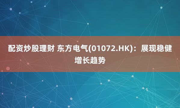 配资炒股理财 东方电气(01072.HK)：展现稳健增长趋势
