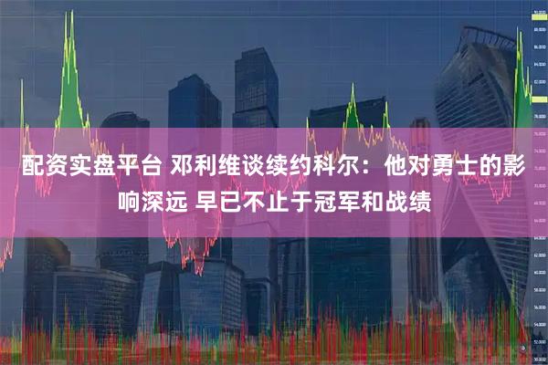 配资实盘平台 邓利维谈续约科尔：他对勇士的影响深远 早已不止于冠军和战绩