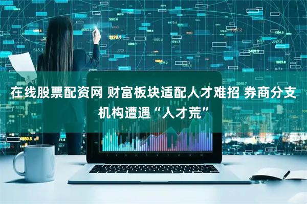 在线股票配资网 财富板块适配人才难招 券商分支机构遭遇“人才荒”