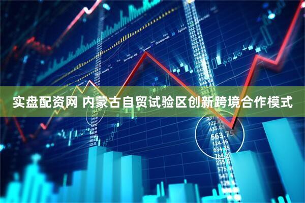 实盘配资网 内蒙古自贸试验区创新跨境合作模式