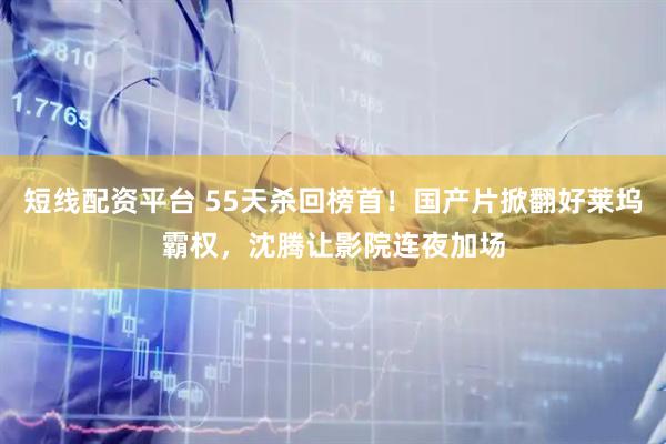 短线配资平台 55天杀回榜首！国产片掀翻好莱坞霸权，沈腾让影院连夜加场