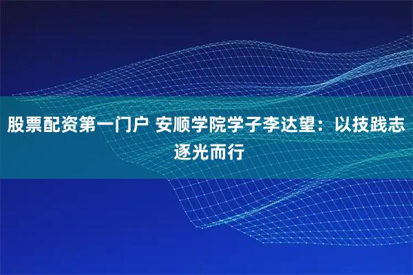 股票配资第一门户 安顺学院学子李达望：以技践志 逐光而行