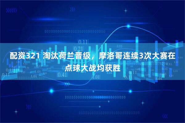配资321 淘汰荷兰晋级，摩洛哥连续3次大赛在点球大战均获胜