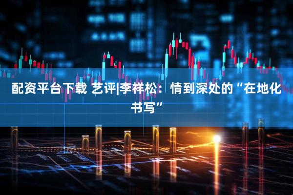配资平台下载 艺评|李祥松：情到深处的“在地化书写”