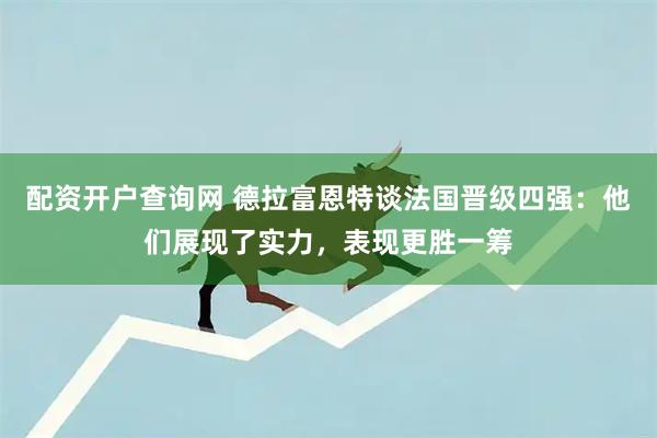 配资开户查询网 德拉富恩特谈法国晋级四强：他们展现了实力，表现更胜一筹