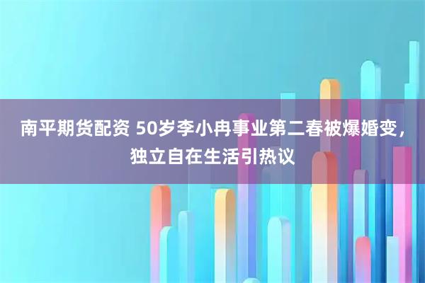 南平期货配资 50岁李小冉事业第二春被爆婚变，独立自在生活引热议