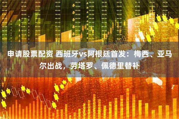 申请股票配资 西班牙vs阿根廷首发：梅西、亚马尔出战，劳塔罗、佩德里替补