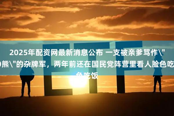 2025年配资网最新消息公布 一支被亲爹骂作＂60熊＂的杂牌军，两年前还在国民党阵营里看人脸色吃饭