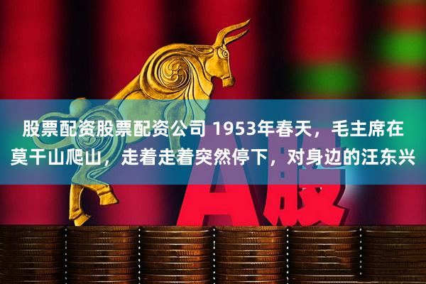 股票配资股票配资公司 1953年春天，毛主席在莫干山爬山，走着走着突然停下，对身边的汪东兴