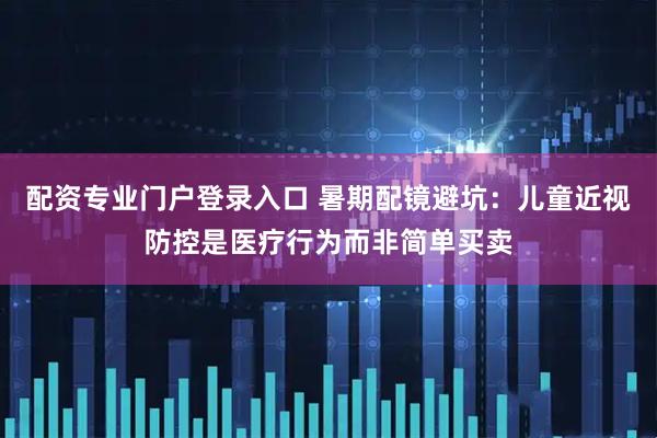 配资专业门户登录入口 暑期配镜避坑：儿童近视防控是医疗行为而非简单买卖